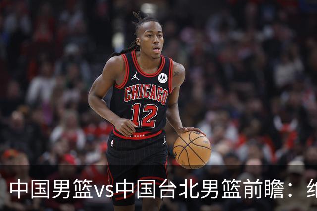 中国男篮vs中国台北男篮前瞻：绝境一战已无退路 杨瀚森率队全力争胜