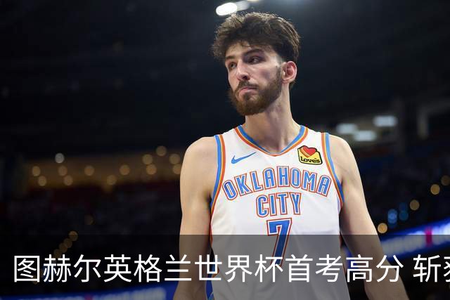 图赫尔英格兰世界杯首考高分 斩获7次绝佳机会22射11正