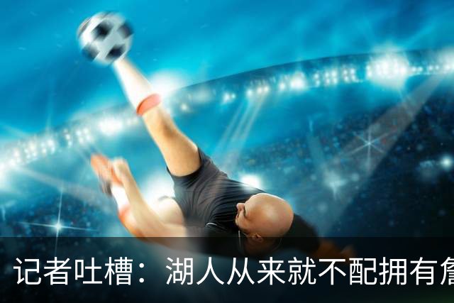记者吐槽：湖人从来就不配拥有詹姆斯 他从未得到过应有的尊重